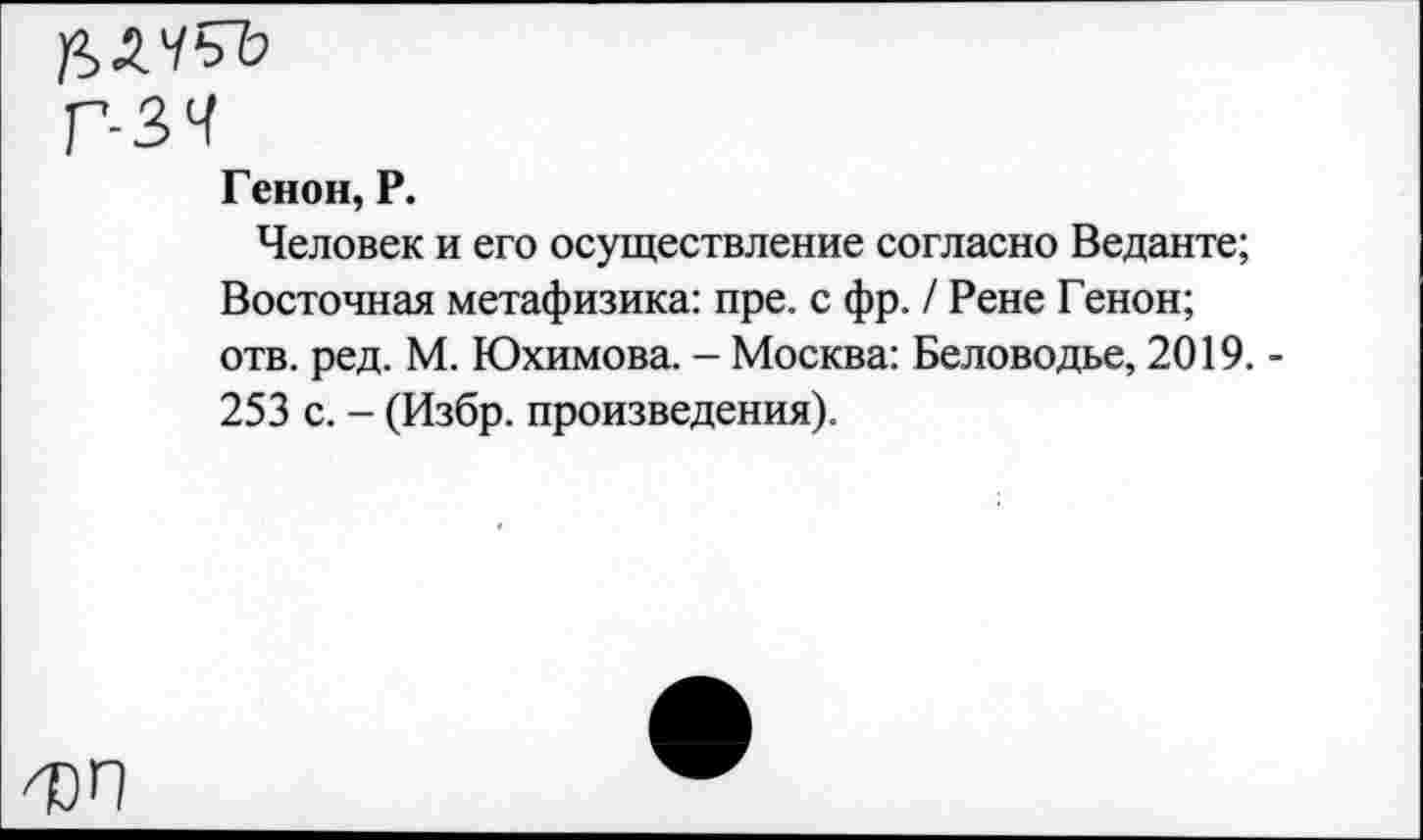 ﻿^>2.ЧЧЬ
г-зч
Генов, Р.
Человек и его осуществление согласно Веданте; Восточная метафизика: пре. с фр. / Рене Генон; отв. ред. М. Юхимова. - Москва: Беловодье, 2019. -253 с. - (Избр. произведения).